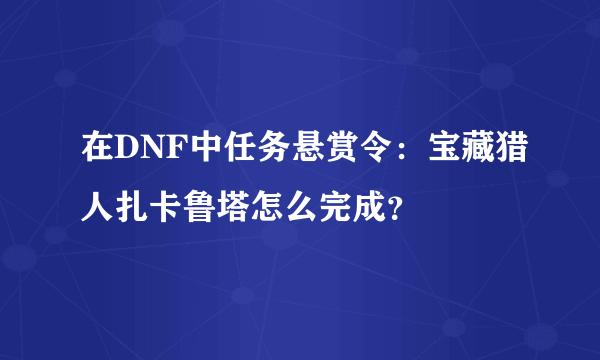 在DNF中任务悬赏令：宝藏猎人扎卡鲁塔怎么完成？