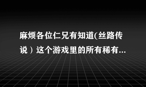 麻烦各位仁兄有知道(丝路传说）这个游戏里的所有稀有怪物刷的地点告诉我哈！