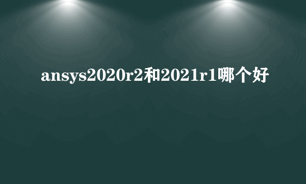 ansys2020r2和2021r1哪个好