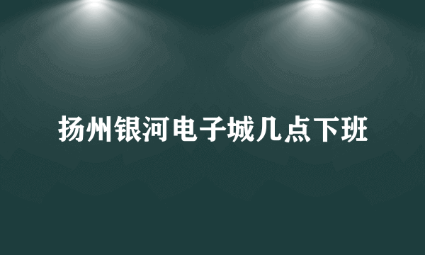 扬州银河电子城几点下班