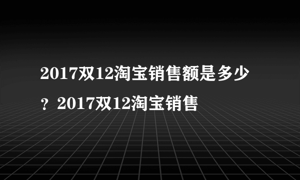 2017双12淘宝销售额是多少？2017双12淘宝销售