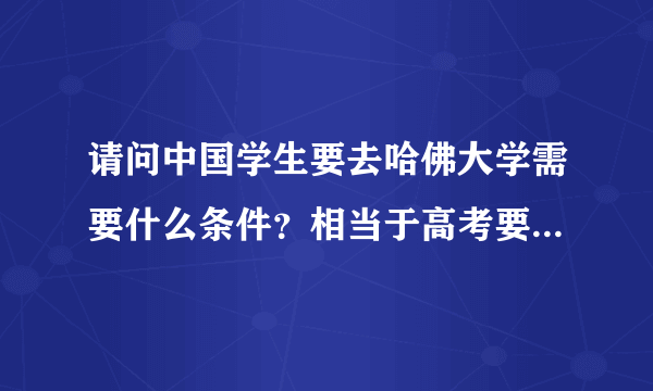 请问中国学生要去哈佛大学需要什么条件？相当于高考要考多少分？