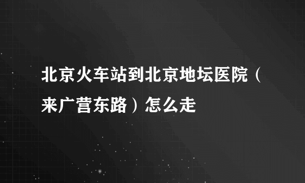 北京火车站到北京地坛医院（来广营东路）怎么走