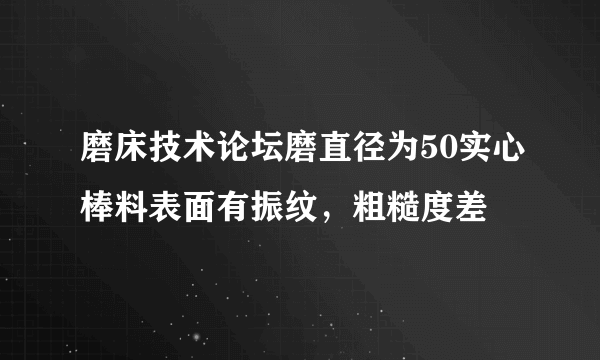 磨床技术论坛磨直径为50实心棒料表面有振纹，粗糙度差