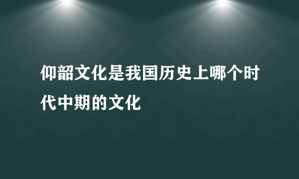 仰韶文化是我国历史上哪个时代中期的文化