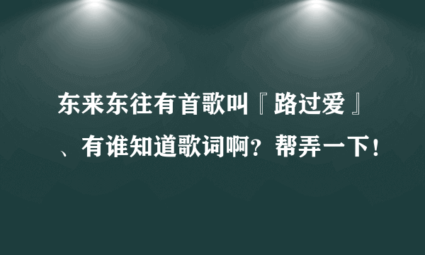 东来东往有首歌叫『路过爱』、有谁知道歌词啊？帮弄一下！