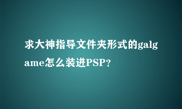 求大神指导文件夹形式的galgame怎么装进PSP？