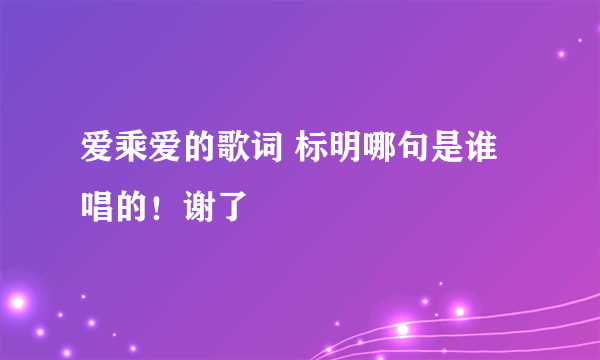 爱乘爱的歌词 标明哪句是谁唱的！谢了