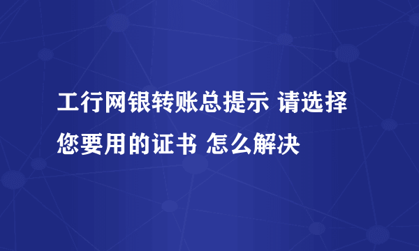 工行网银转账总提示 请选择您要用的证书 怎么解决