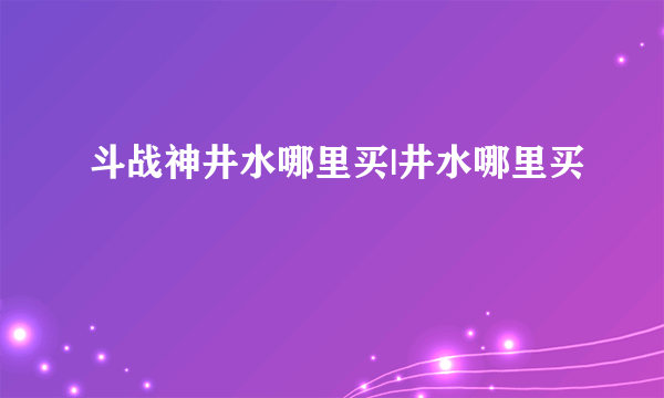 斗战神井水哪里买|井水哪里买