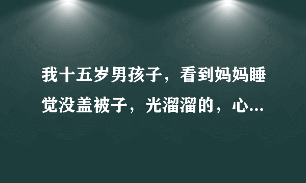 我十五岁男孩子，看到妈妈睡觉没盖被子，光溜溜的，心里会跳咚咚咚的正常吗？