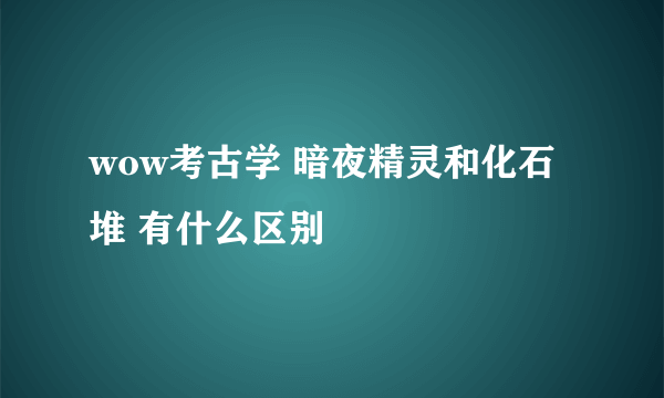 wow考古学 暗夜精灵和化石堆 有什么区别