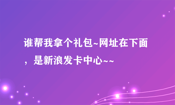 谁帮我拿个礼包~网址在下面，是新浪发卡中心~~