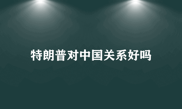 特朗普对中国关系好吗