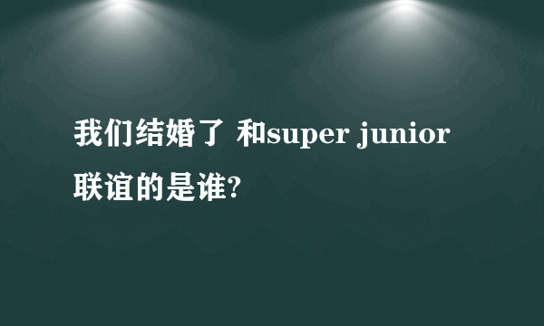 我们结婚了 和super junior 联谊的是谁?