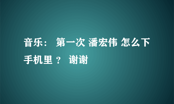 音乐： 第一次 潘宏伟 怎么下手机里 ？ 谢谢