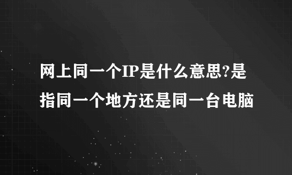 网上同一个IP是什么意思?是指同一个地方还是同一台电脑