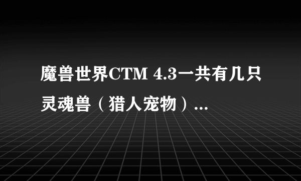 魔兽世界CTM 4.3一共有几只灵魂兽（猎人宠物）名字，地点，求高手回答 怎么听别人说HS也有灵魂兽？