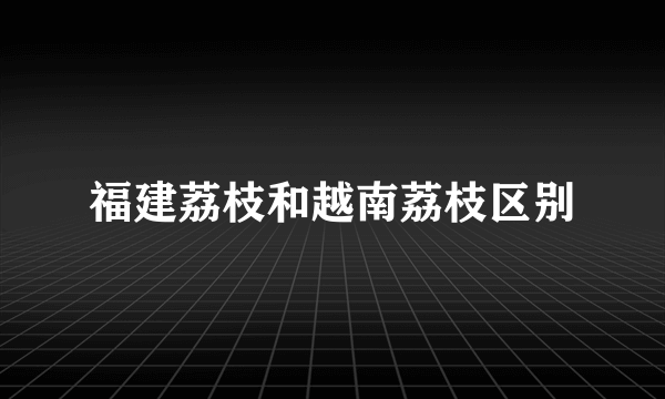 福建荔枝和越南荔枝区别