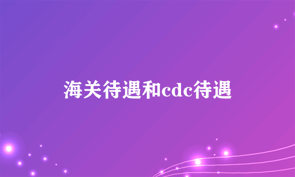 海关待遇和cdc待遇