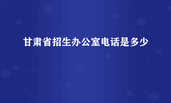 甘肃省招生办公室电话是多少