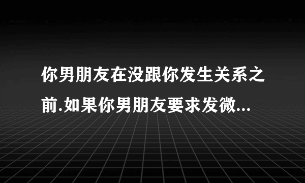 你男朋友在没跟你发生关系之前.如果你男朋友要求发微信给你看他下面,他是怎样的心理?