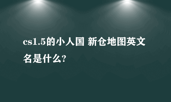 cs1.5的小人国 新仓地图英文名是什么?