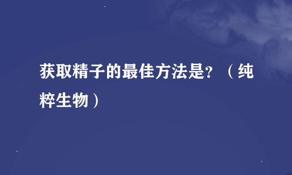 获取精子的最佳方法是？（纯粹生物）