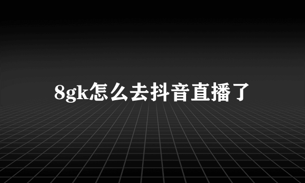 8gk怎么去抖音直播了