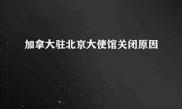 加拿大驻北京大使馆关闭原因