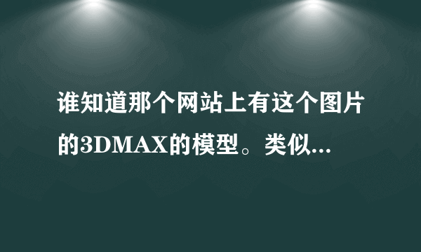 谁知道那个网站上有这个图片的3DMAX的模型。类似的也可以，要百分之八十以上的地方一样。