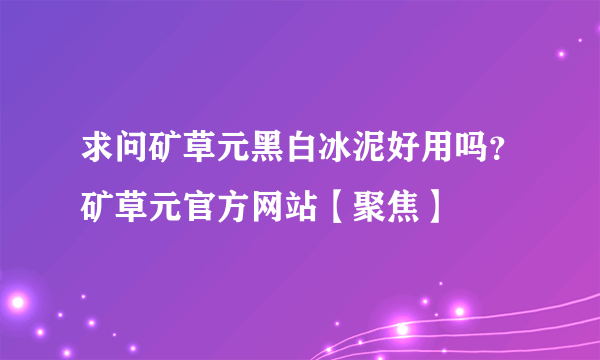 求问矿草元黑白冰泥好用吗？矿草元官方网站【聚焦】