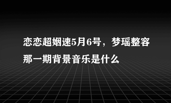 恋恋超姻速5月6号，梦瑶整容那一期背景音乐是什么