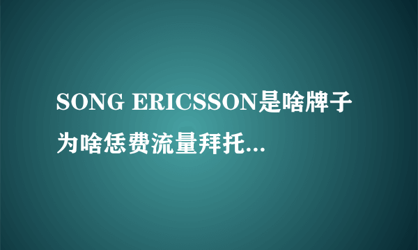 SONG ERICSSON是啥牌子为啥恁费流量拜托了各位 谢谢