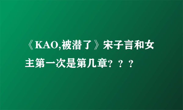 《KAO,被潜了》宋子言和女主第一次是第几章？？？