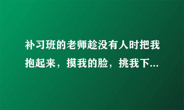 补习班的老师趁没有人时把我抱起来，摸我的脸，挑我下巴，我力气没他大反抗不了，我不好意思跟家长讲，我