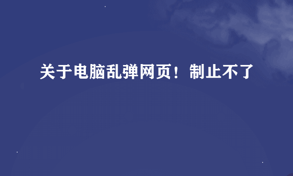 关于电脑乱弹网页！制止不了