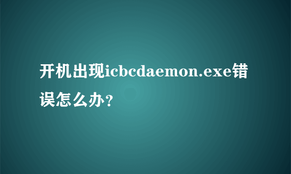 开机出现icbcdaemon.exe错误怎么办？