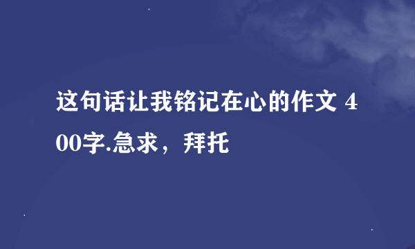 这句话让我铭记在心的作文 400字.急求，拜托