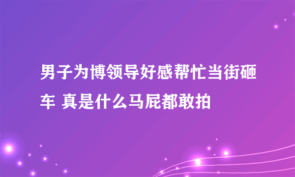 男子为博领导好感帮忙当街砸车 真是什么马屁都敢拍