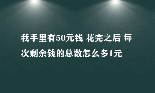 我手里有50元钱 花完之后 每次剩余钱的总数怎么多1元