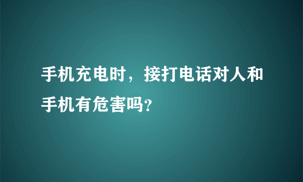 手机充电时，接打电话对人和手机有危害吗？