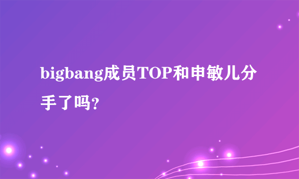 bigbang成员TOP和申敏儿分手了吗？