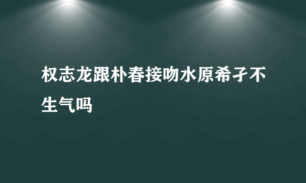 权志龙跟朴春接吻水原希孑不生气吗