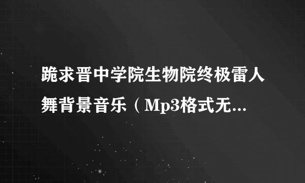 跪求晋中学院生物院终极雷人舞背景音乐（Mp3格式无杂音清晰版的） !万分感谢！