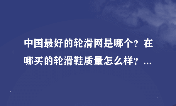 中国最好的轮滑网是哪个？在哪买的轮滑鞋质量怎么样？价钱贵吗？有买过的人把你的购买经验说一说吧。