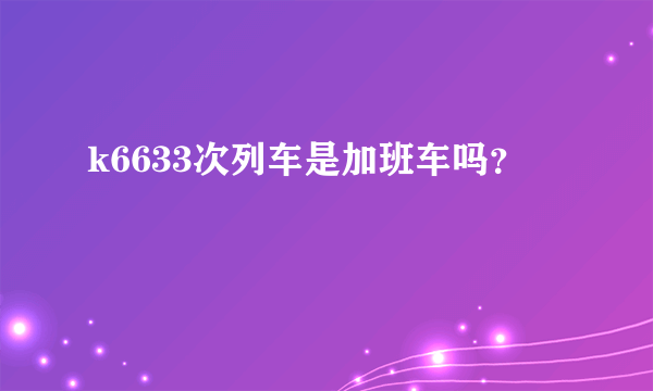 k6633次列车是加班车吗？