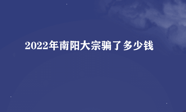 2022年南阳大宗骗了多少钱