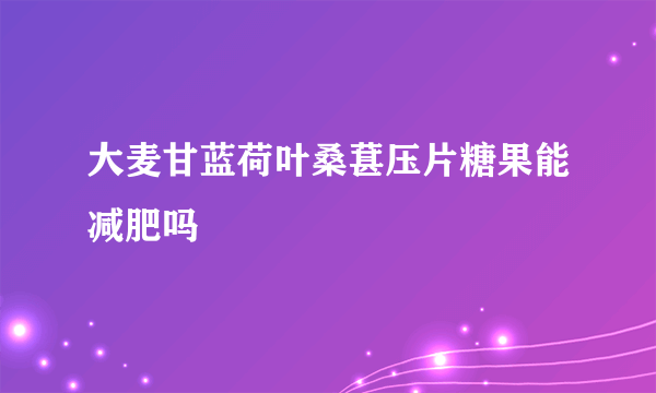 大麦甘蓝荷叶桑葚压片糖果能减肥吗