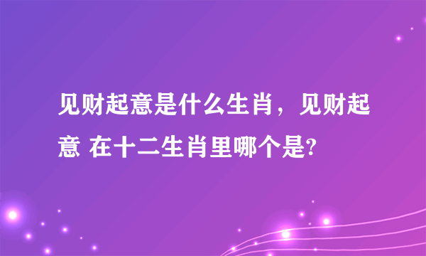 见财起意是什么生肖，见财起意 在十二生肖里哪个是?